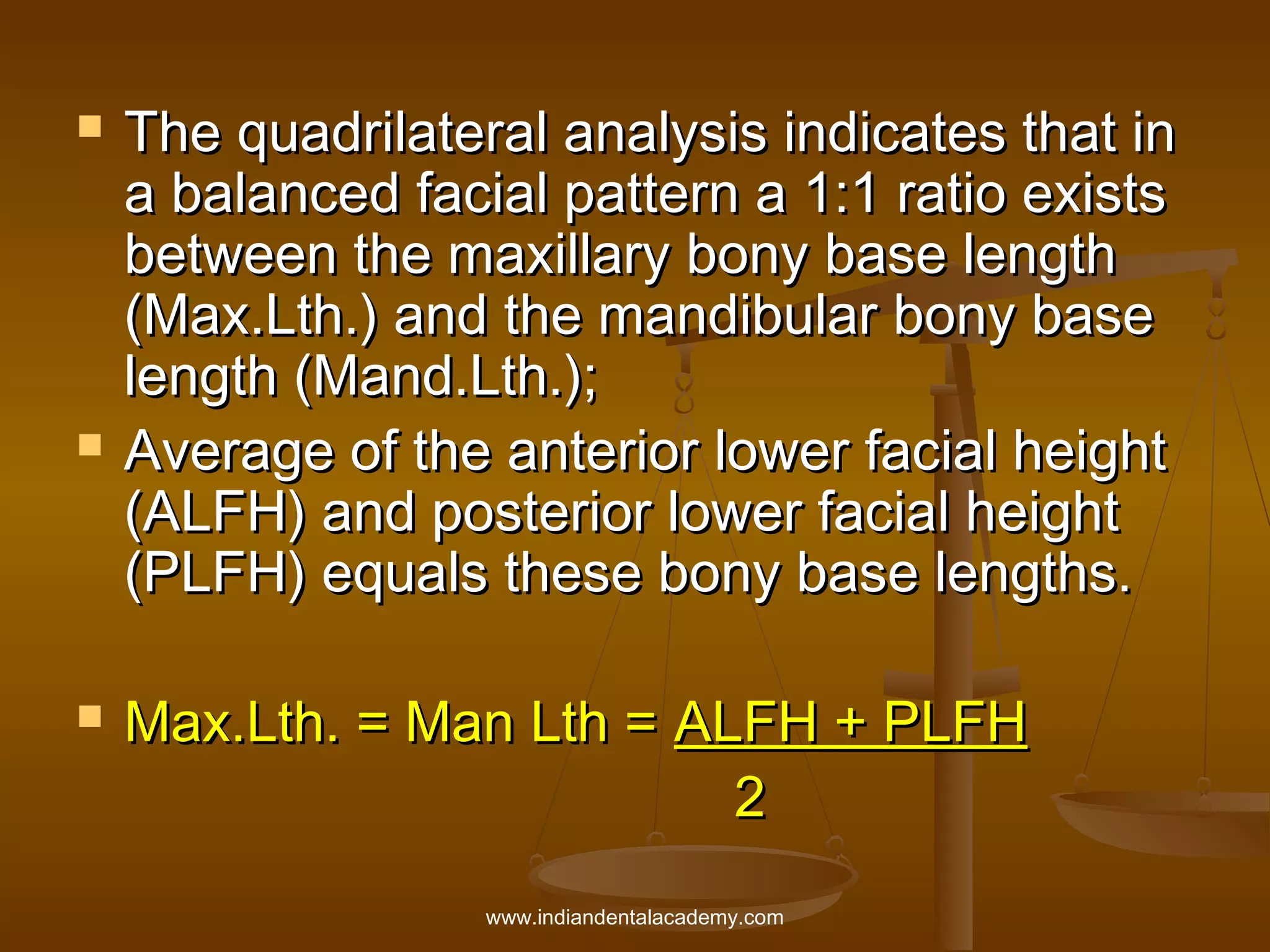 





The quadrilateral analysis indicates that in
a balanced facial pattern a 1:1 ratio exists
between the maxillary bony base length
(Max.Lth.) and the mandibular bony base
length (Mand.Lth.);
Average of the anterior lower facial height
(ALFH) and posterior lower facial height
(PLFH) equals these bony base lengths.
Max.Lth. = Man Lth = ALFH + PLFH
2
www.indiandentalacademy.com

 
