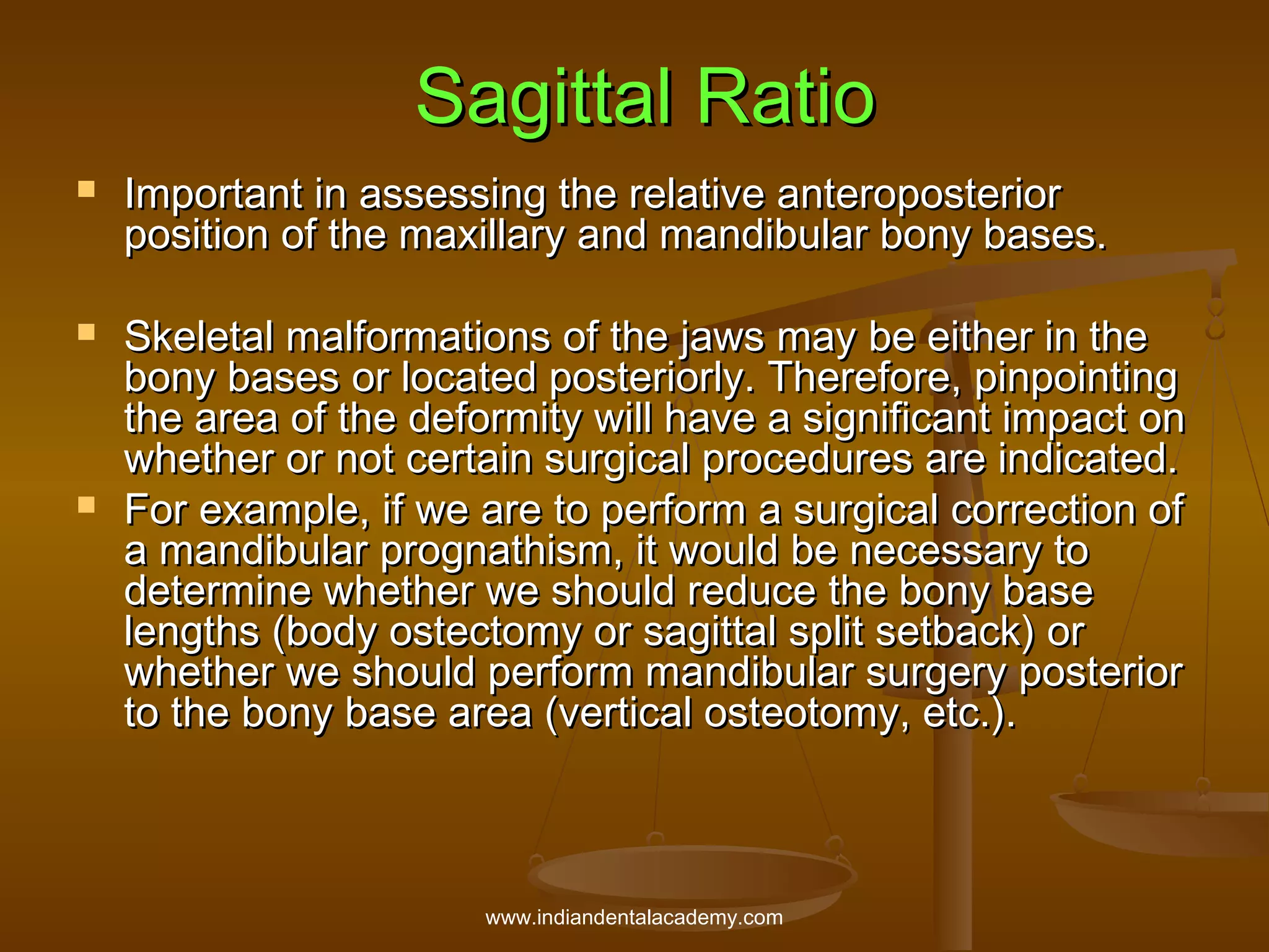 Sagittal Ratio






Important in assessing the relative anteroposterior
position of the maxillary and mandibular bony bases.
Skeletal malformations of the jaws may be either in the
bony bases or located posteriorly. Therefore, pinpointing
the area of the deformity will have a significant impact on
whether or not certain surgical procedures are indicated.
For example, if we are to perform a surgical correction of
a mandibular prognathism, it would be necessary to
determine whether we should reduce the bony base
lengths (body ostectomy or sagittal split setback) or
whether we should perform mandibular surgery posterior
to the bony base area (vertical osteotomy, etc.).

www.indiandentalacademy.com

 