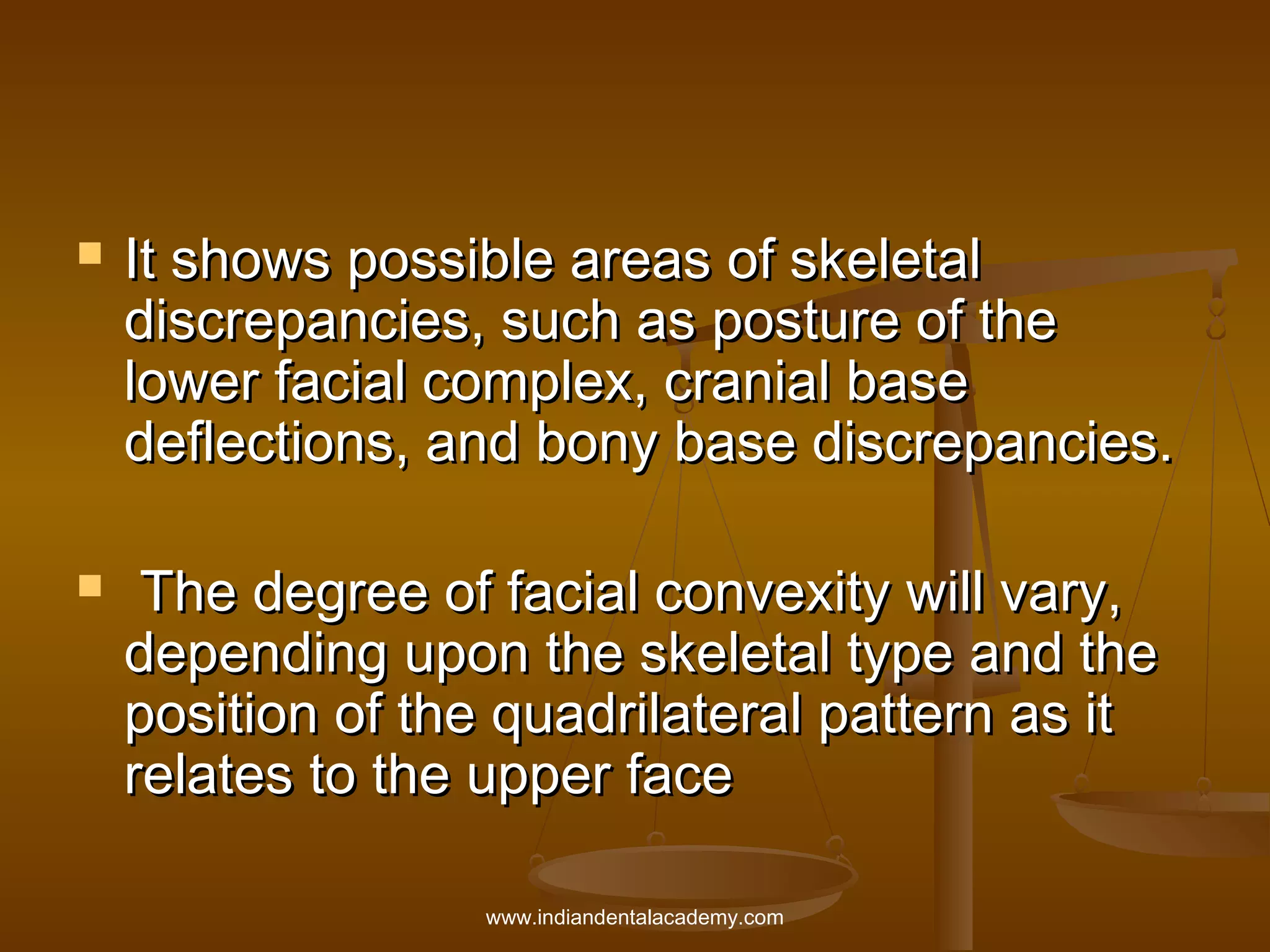 



It shows possible areas of skeletal
discrepancies, such as posture of the
lower facial complex, cranial base
deflections, and bony base discrepancies.
The degree of facial convexity will vary,
depending upon the skeletal type and the
position of the quadrilateral pattern as it
relates to the upper face
www.indiandentalacademy.com

 