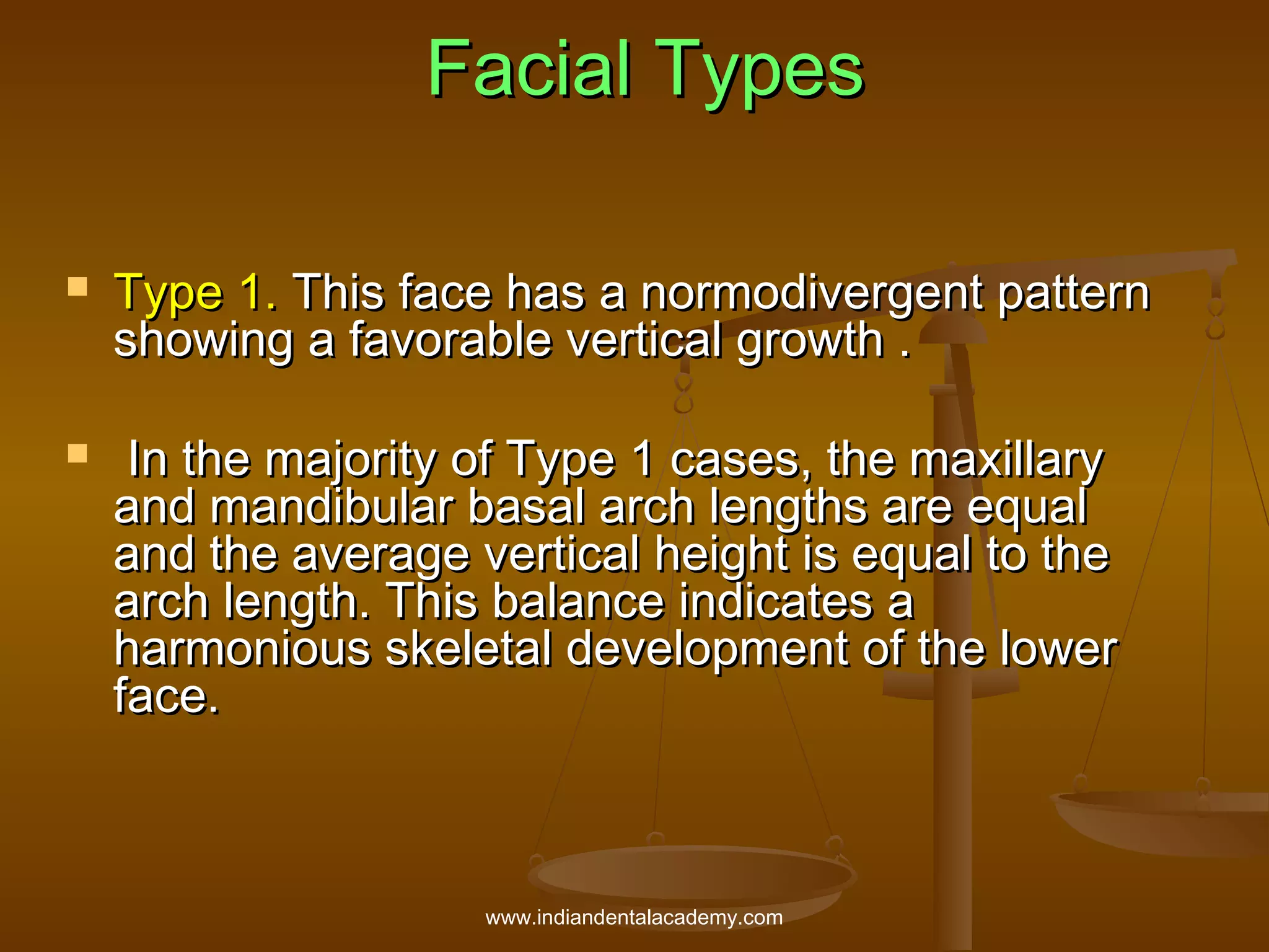 Facial Types




Type 1. This face has a normodivergent pattern
showing a favorable vertical growth .
In the majority of Type 1 cases, the maxillary
and mandibular basal arch lengths are equal
and the average vertical height is equal to the
arch length. This balance indicates a
harmonious skeletal development of the lower
face.

www.indiandentalacademy.com

 