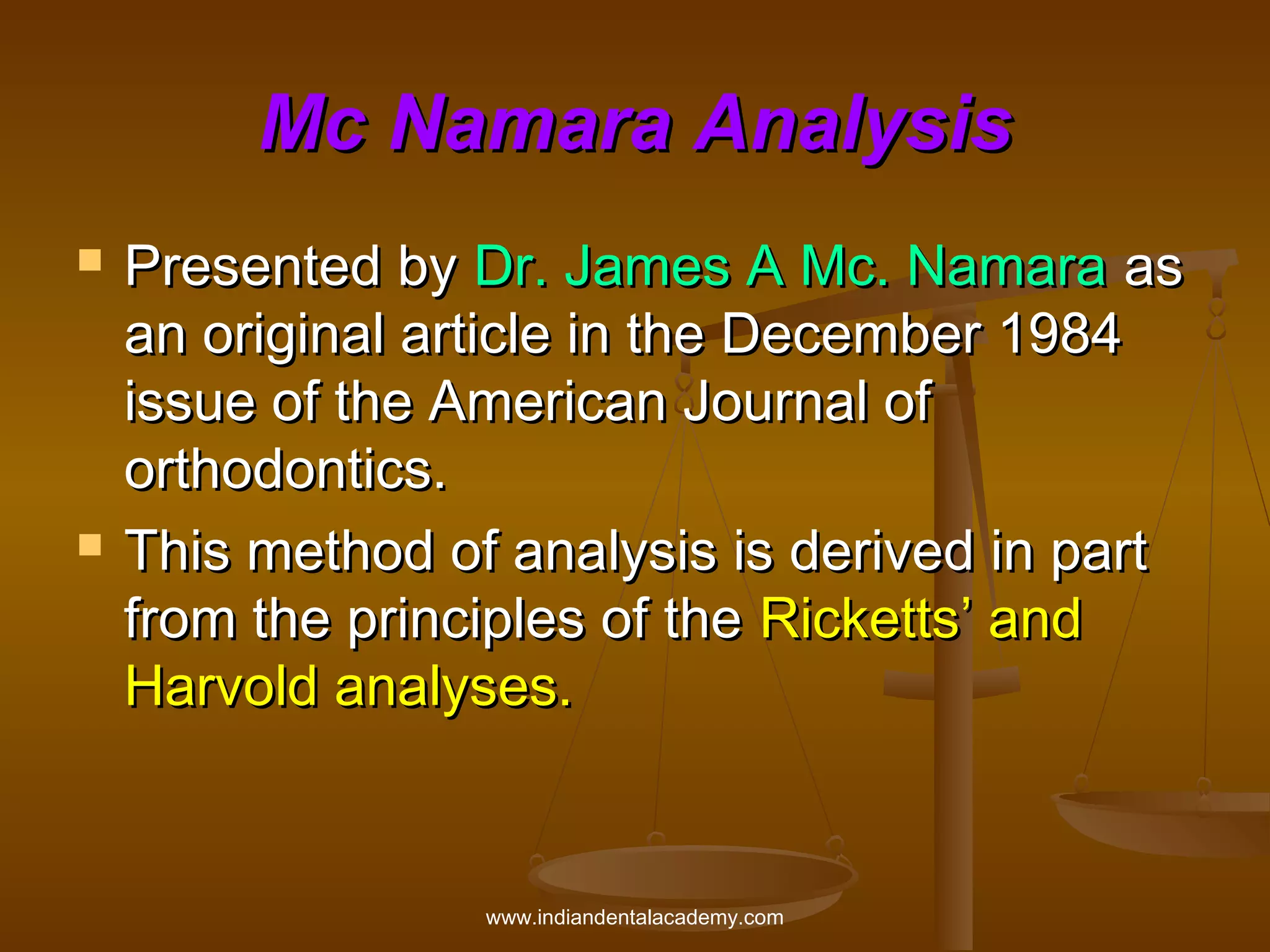 Mc Namara Analysis




Presented by Dr. James A Mc. Namara as
an original article in the December 1984
issue of the American Journal of
orthodontics.
This method of analysis is derived in part
from the principles of the Ricketts’ and
Harvold analyses.

www.indiandentalacademy.com

 