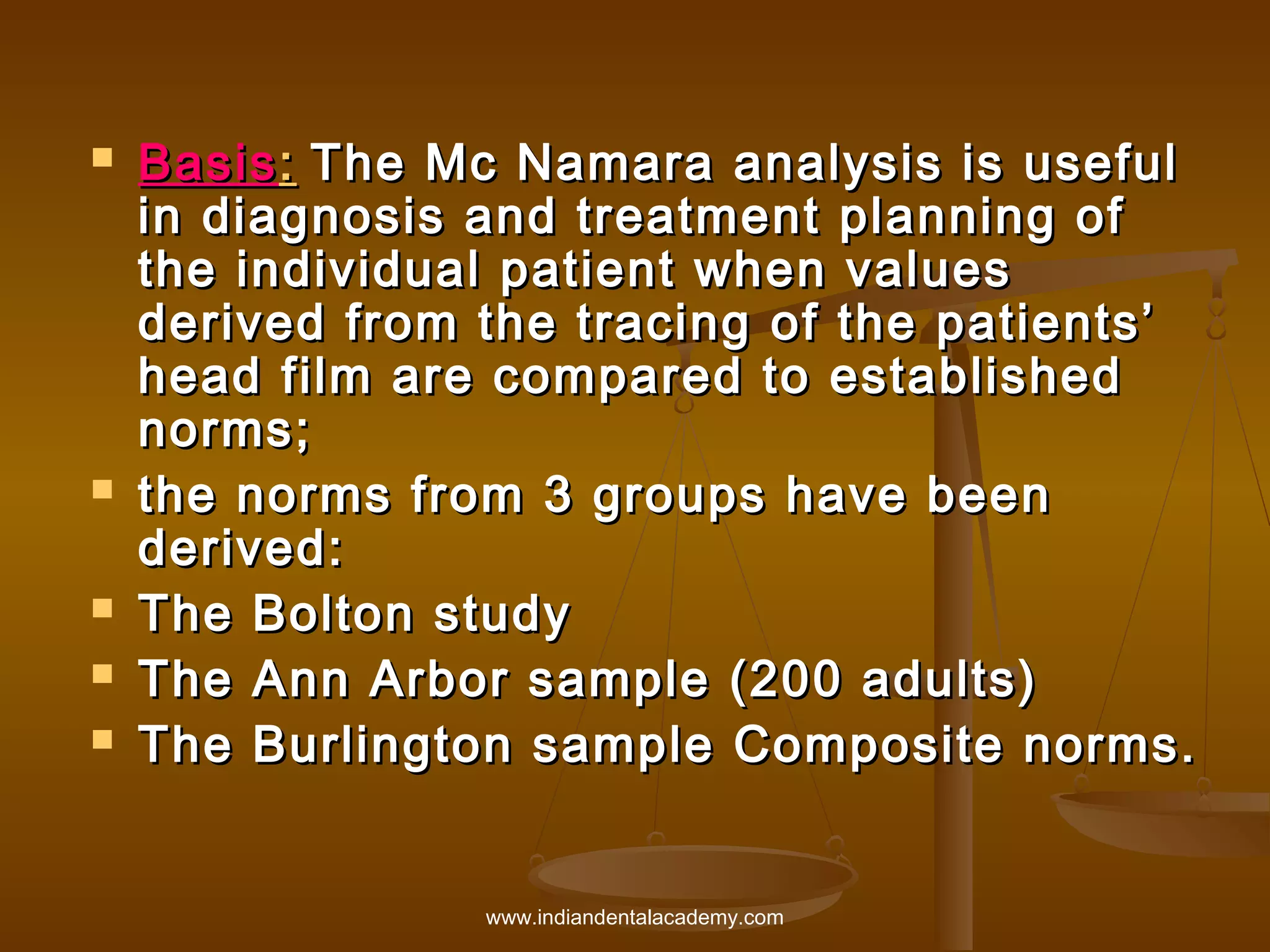 







Basis : The Mc Namara analysis is useful
in diagnosis and treatment planning of
the individual patient when values
derived from the tracing of the patients’
head film are compared to established
norms;
the norms from 3 groups have been
derived:
The Bolton study
The Ann Arbor sample (200 adults)
The Burlington sample Composite norms.

www.indiandentalacademy.com

 