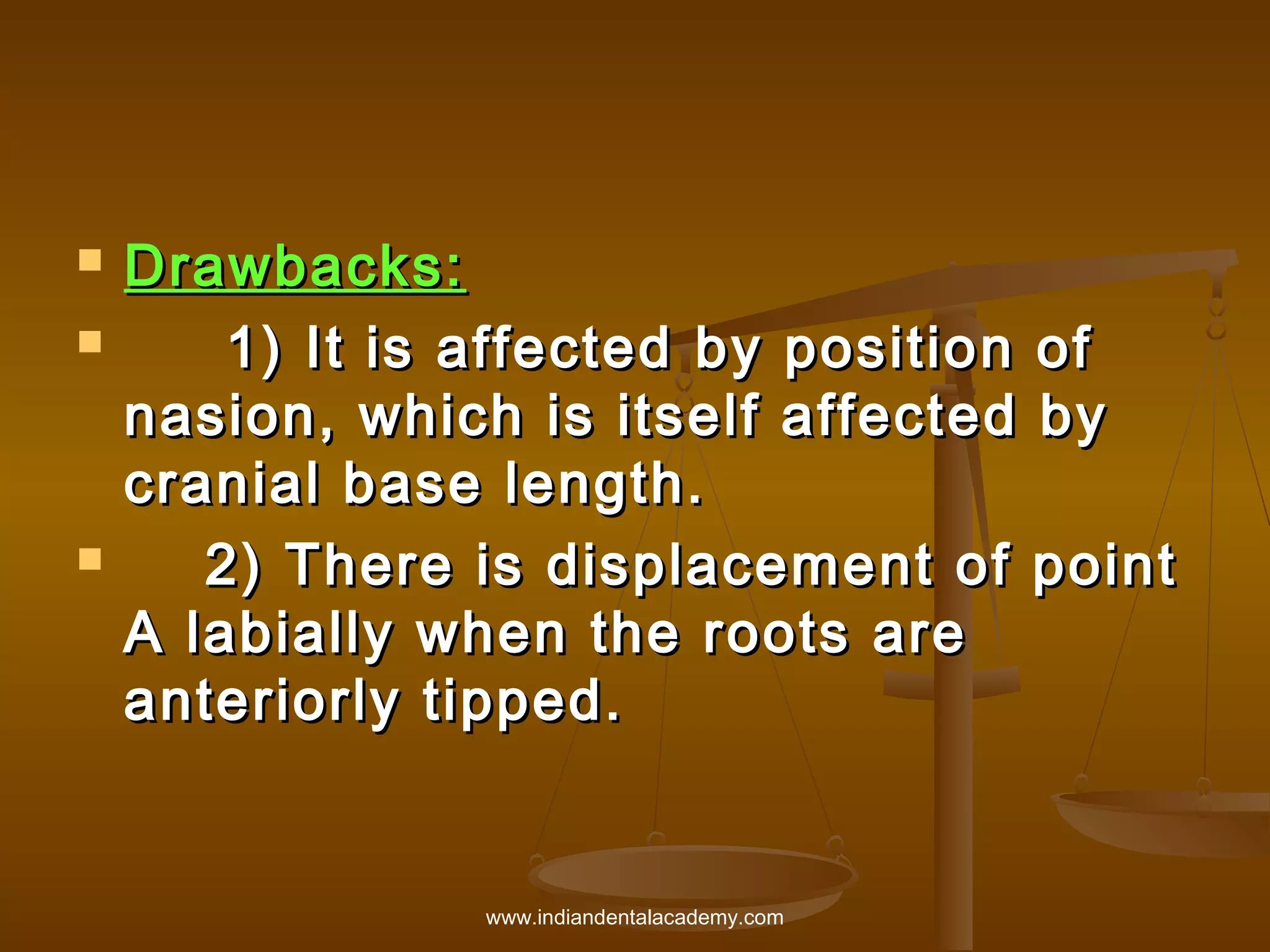 




Drawbacks:  
1) It is affected by position of
nasion, which is itself affected by
cranial base length.
2) There is displacement of point
A labially when the roots are
anteriorly tipped.

www.indiandentalacademy.com

 