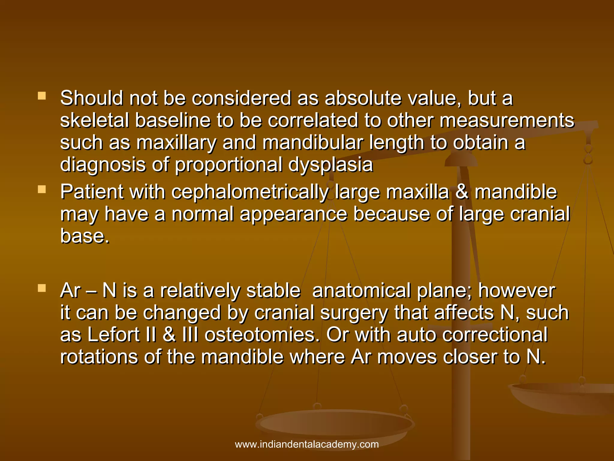 





Should not be considered as absolute value, but a
skeletal baseline to be correlated to other measurements
such as maxillary and mandibular length to obtain a
diagnosis of proportional dysplasia
Patient with cephalometrically large maxilla & mandible
may have a normal appearance because of large cranial
base.
Ar – N is a relatively stable anatomical plane; however
it can be changed by cranial surgery that affects N, such
as Lefort II & III osteotomies. Or with auto correctional
rotations of the mandible where Ar moves closer to N.

www.indiandentalacademy.com

 