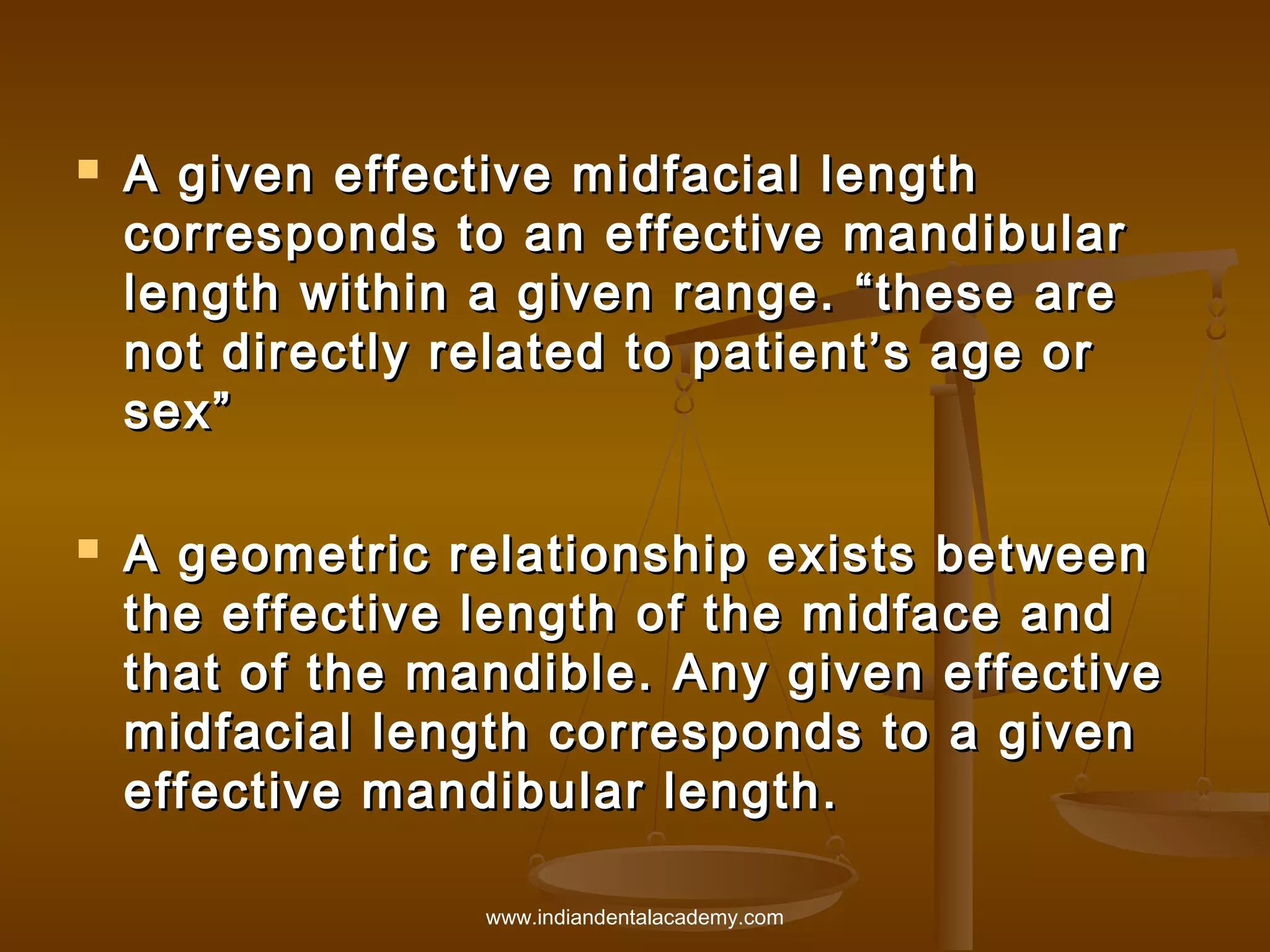 



A given effective midfacial length
corresponds to an effective mandibular
length within a given range. “these are
not directly related to patient’s age or
sex”
A geometric relationship exists between
the effective length of the midface and
that of the mandible. Any given effective
midfacial length corresponds to a given
effective mandibular length.
www.indiandentalacademy.com

 