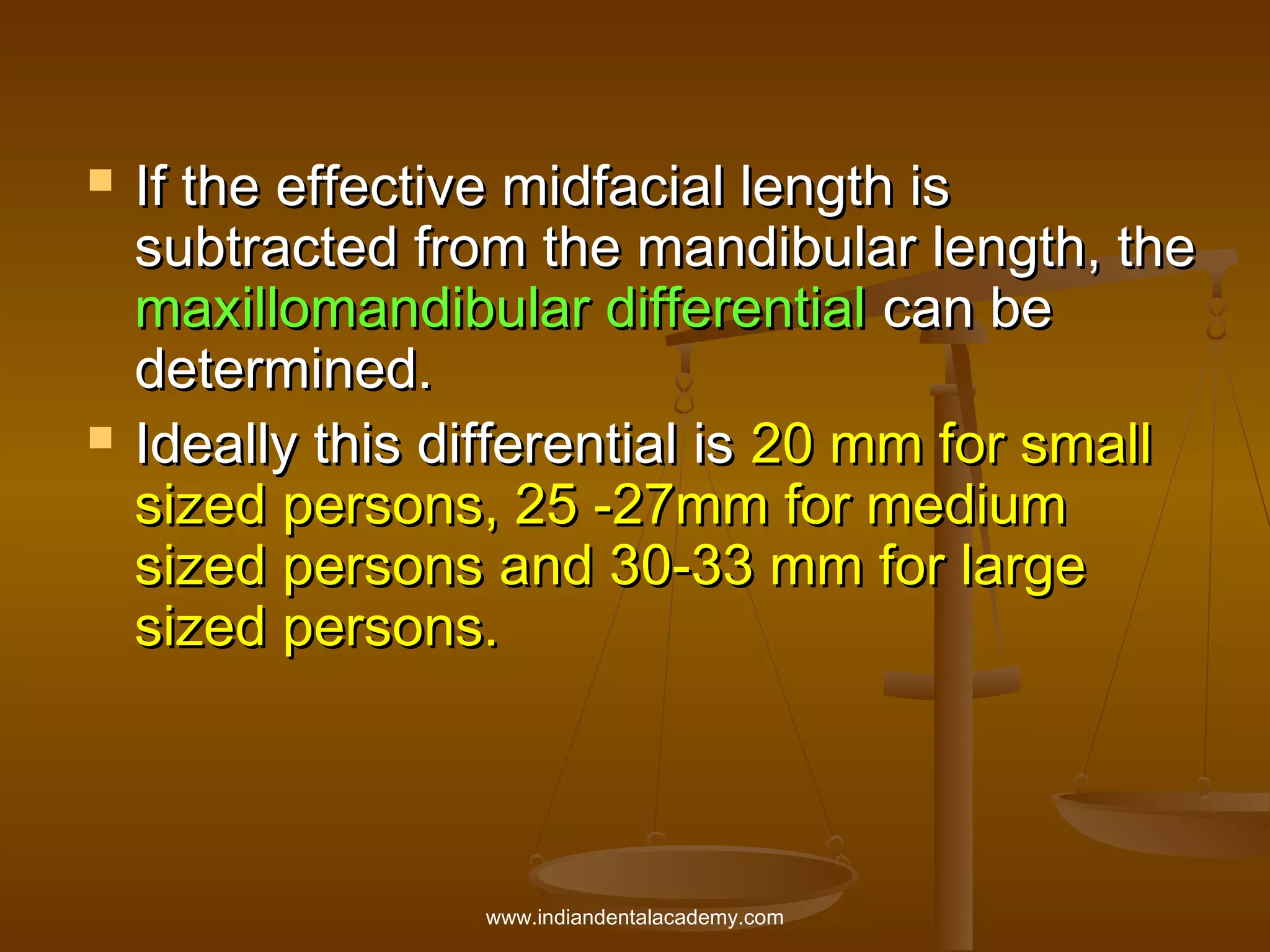 



If the effective midfacial length is
subtracted from the mandibular length, the
maxillomandibular differential can be
determined.
Ideally this differential is 20 mm for small
sized persons, 25 -27mm for medium
sized persons and 30-33 mm for large
sized persons.

www.indiandentalacademy.com

 