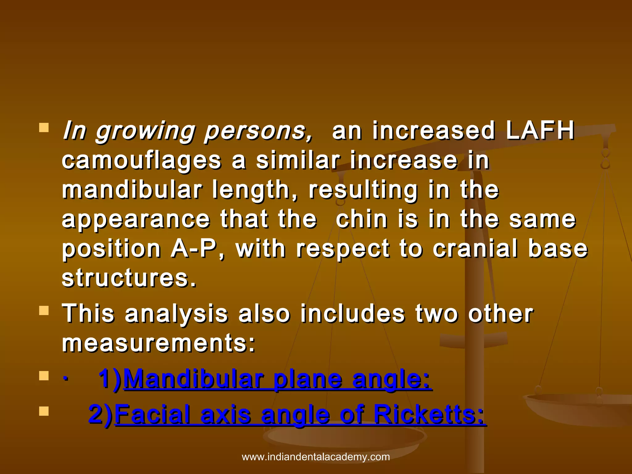 






In growing persons, an increased LAFH
camouflages a similar increase in
mandibular length, resulting in the
appearance that the chin is in the same
position A-P, with respect to cranial base
structures.
This analysis also includes two other
measurements:
·   1) Mandibular plane angle:
2) Facial axis angle of Ricketts:
www.indiandentalacademy.com

 
