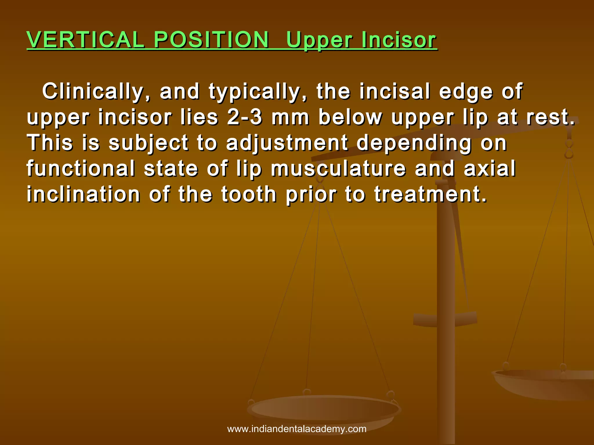 VERTICAL POSITION Upper Incisor
Clinically, and typically, the incisal edge of
upper incisor lies 2-3 mm below upper lip at rest.
This is subject to adjustment depending on
functional state of lip musculature and axial
inclination of the tooth prior to treatment.

www.indiandentalacademy.com

 