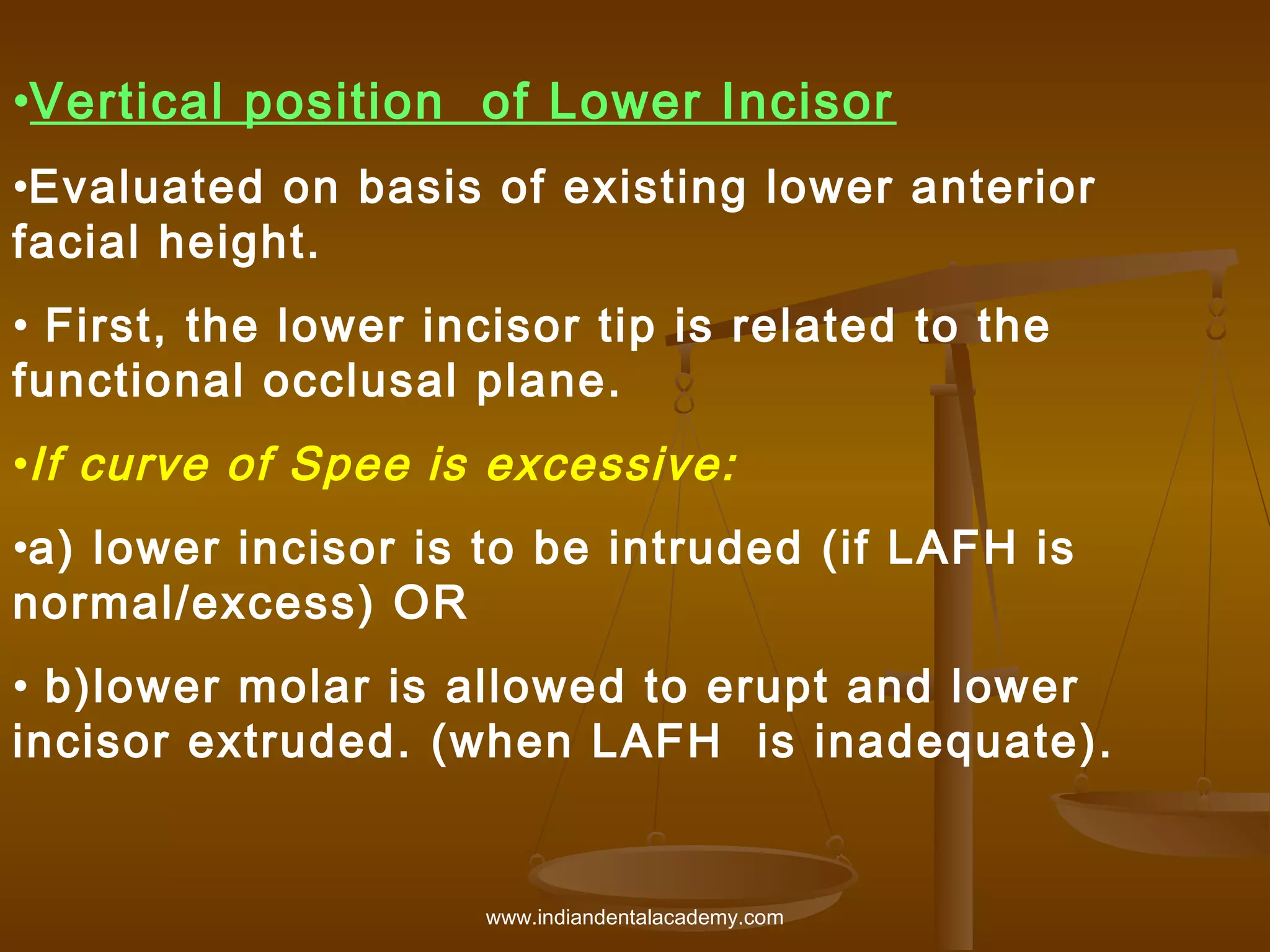 •Vertical position of Lower Incisor
•Evaluated on basis of existing lower anterior
facial height.
• First, the lower incisor tip is related to the
functional occlusal plane.
•If curve of Spee is excessive:
•a) lower incisor is to be intruded (if LAFH is
normal/excess) OR
• b)lower molar is allowed to erupt and lower
incisor extruded. (when LAFH is inadequate).

www.indiandentalacademy.com

 