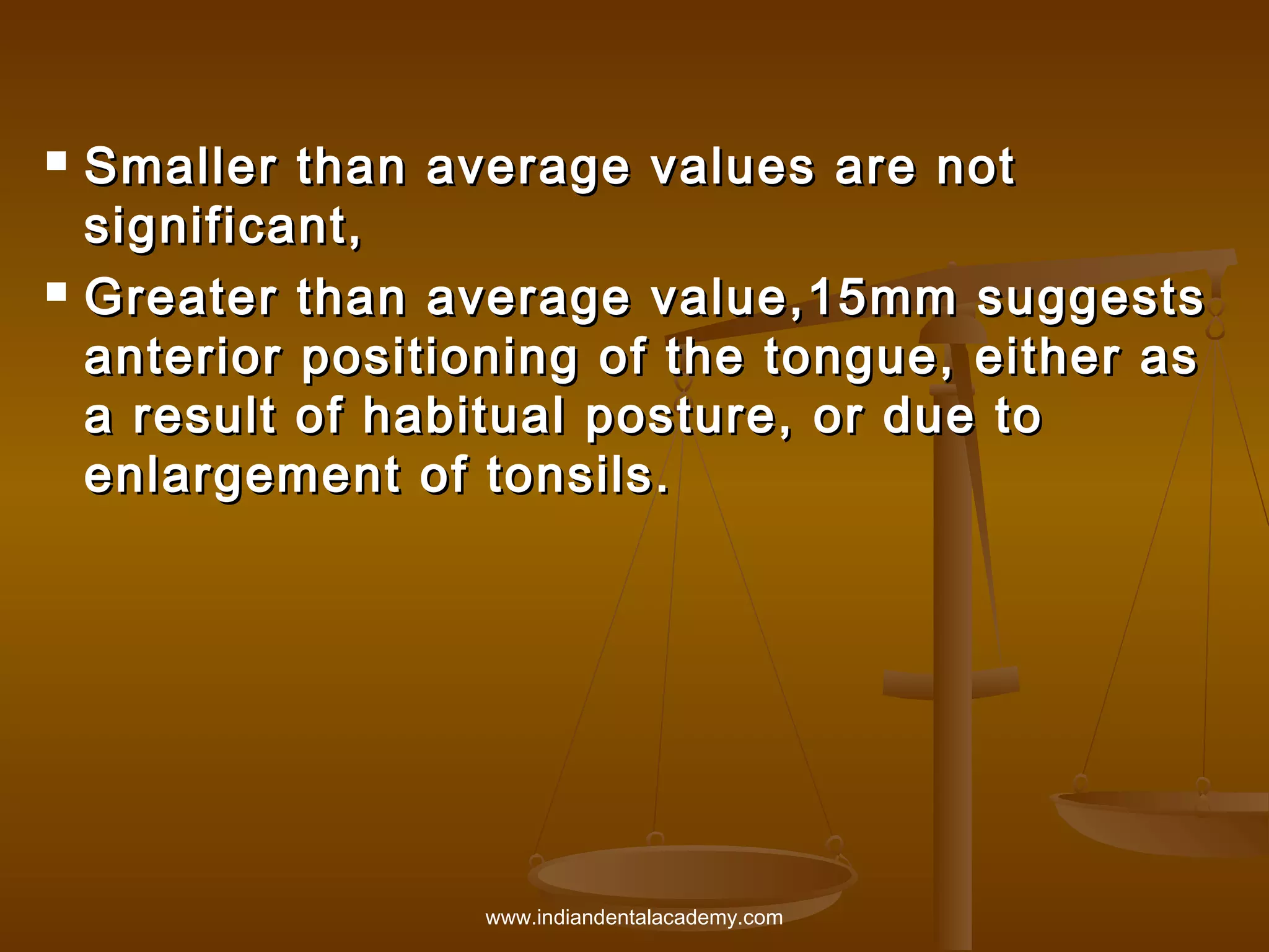 



Smaller than average values are not
significant,
Greater than average value,15mm suggests
anterior positioning of the tongue, either as
a result of habitual posture, or due to
enlargement of tonsils.

www.indiandentalacademy.com

 