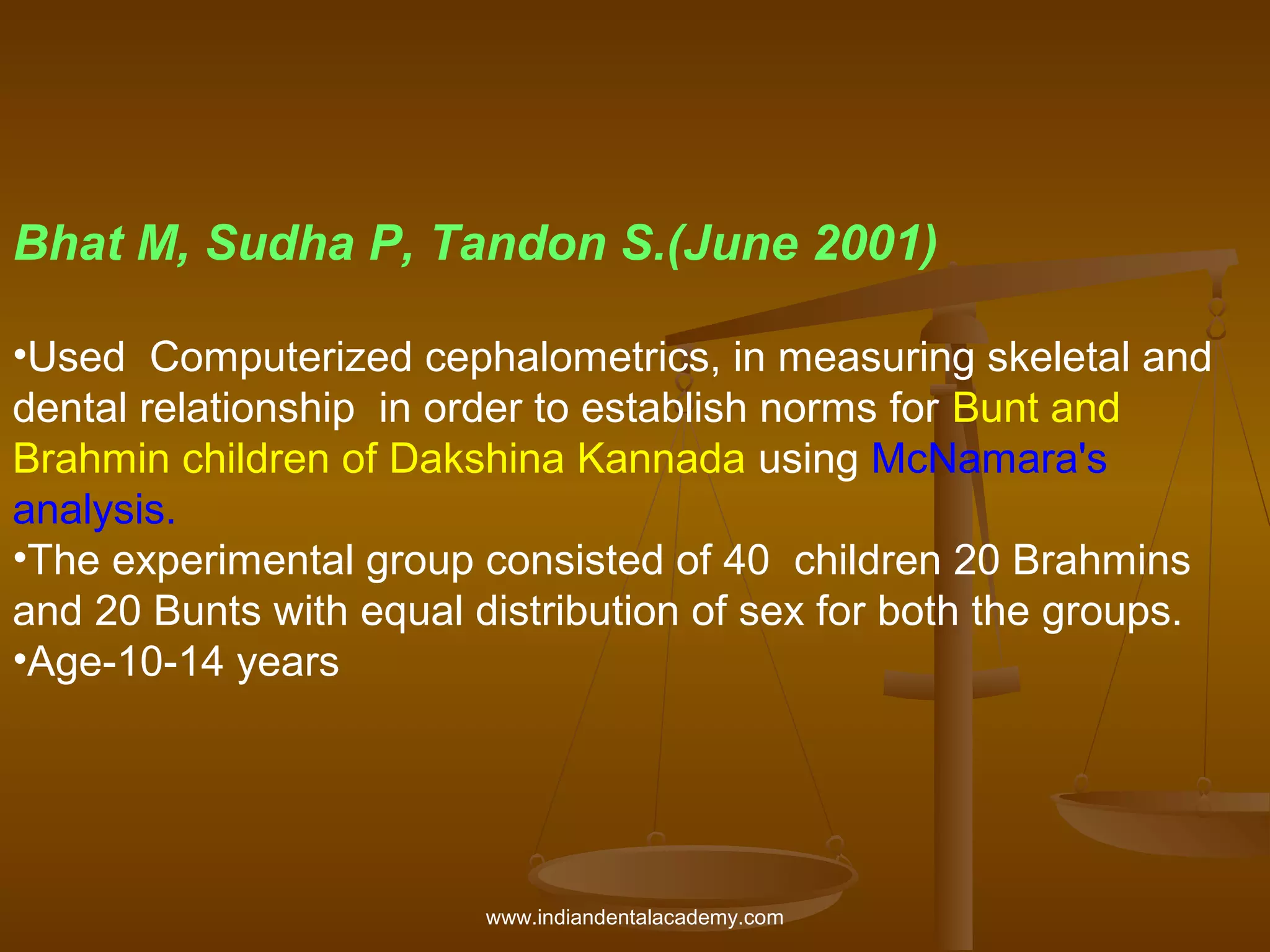 Bhat M, Sudha P, Tandon S.(June 2001)
•Used Computerized cephalometrics, in measuring skeletal and
dental relationship in order to establish norms for Bunt and
Brahmin children of Dakshina Kannada using McNamara's
analysis.
•The experimental group consisted of 40 children 20 Brahmins
and 20 Bunts with equal distribution of sex for both the groups.
•Age-10-14 years

www.indiandentalacademy.com

 