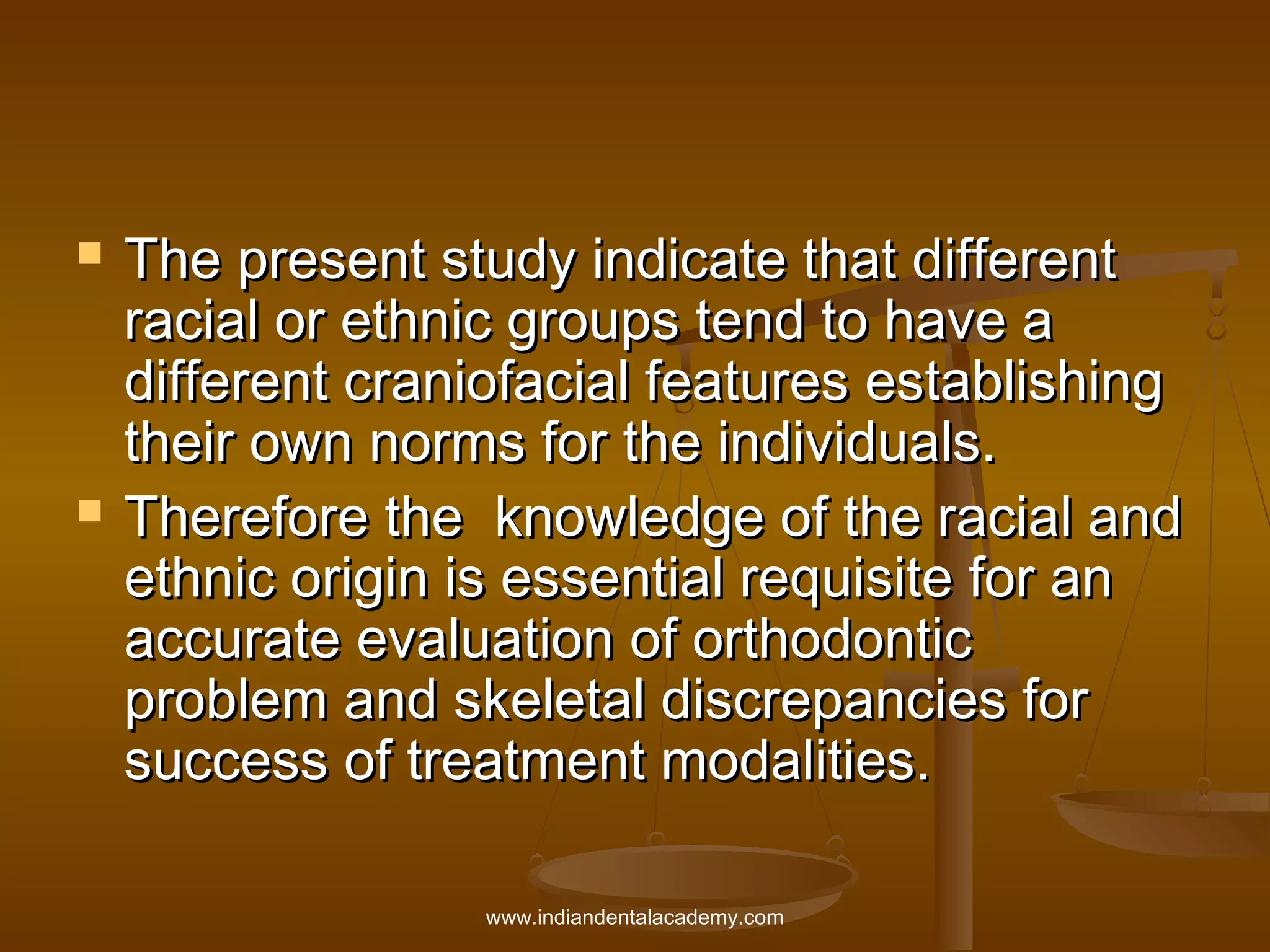 



The present study indicate that different
racial or ethnic groups tend to have a
different craniofacial features establishing
their own norms for the individuals.
Therefore the knowledge of the racial and
ethnic origin is essential requisite for an
accurate evaluation of orthodontic
problem and skeletal discrepancies for
success of treatment modalities.
www.indiandentalacademy.com

 