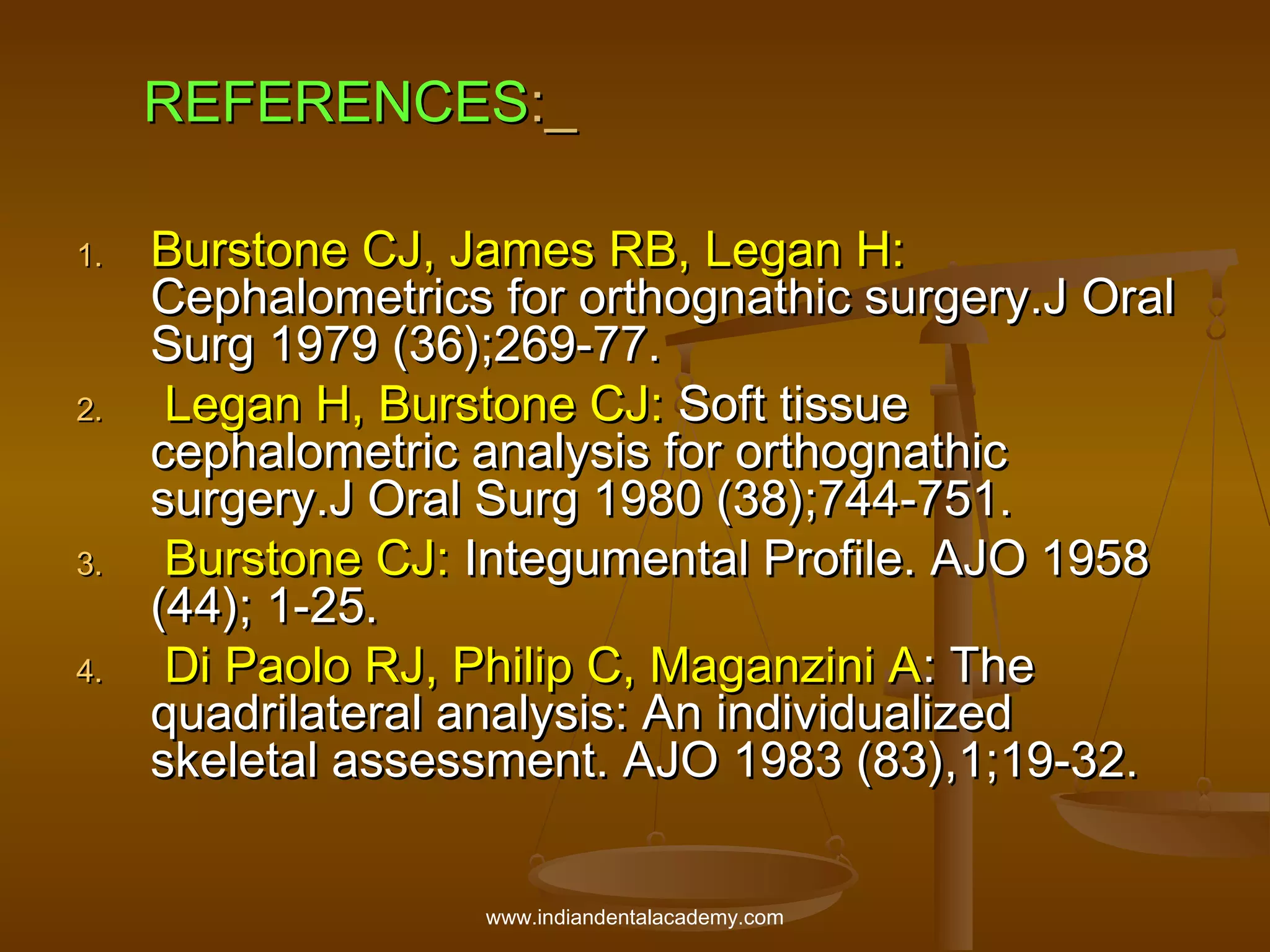 REFERENCES:_
1.

2.

3.
4.

Burstone CJ, James RB, Legan H:
Cephalometrics for orthognathic surgery.J Oral
Surg 1979 (36);269-77.
Legan H, Burstone CJ: Soft tissue
cephalometric analysis for orthognathic
surgery.J Oral Surg 1980 (38);744-751.
Burstone CJ: Integumental Profile. AJO 1958
(44); 1-25.
Di Paolo RJ, Philip C, Maganzini A: The
quadrilateral analysis: An individualized
skeletal assessment. AJO 1983 (83),1;19-32.
www.indiandentalacademy.com

 
