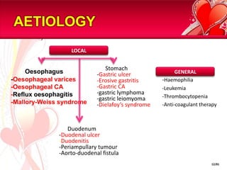 AETIOLOGYOesophagus	-Oesophagealvarices	-Oesophageal CA	-Reflux oesophagitis	-Mallory-Weiss syndromeLOCAL      Stomach-Gastric ulcerErosive gastritis-Gastric CA-gastric lymphoma-gastric leiomyoma-Dielafoy’s syndrome-Haemophilia	-Leukemia	-Thrombocytopenia	-Anti-coagulant therapyGENERAL      Duodenum-Duodenal ulcer-Duodenitis-Periampullarytumour-Aorto-duodenal fistula12/81