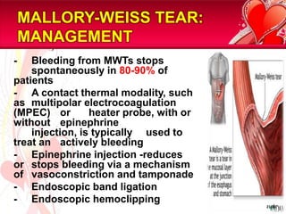 MALLORY-WEISS TEAR: MANAGEMENT	-	Bleeding from MWTs stops 	spontaneously in 80-90% of patients 	-	A contact thermal modality, such as 	multipolarelectrocoagulation (MPEC) 	or 	heater probe, with or without 	epinephrine 	injection, is typically 	used to treat an 	actively bleeding 	-	Epinephrine injection -reduces or 	stops bleeding via a mechanism of  	vasoconstriction and tamponade	-	Endoscopic band ligation 	-	Endoscopic hemoclipping21/81