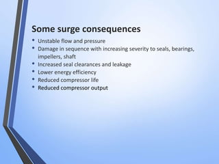 Some surge consequences 
• Unstable flow and pressure 
• Damage in sequence with increasing severity to seals, bearings, 
impellers, shaft 
• Increased seal clearances and leakage 
• Lower energy efficiency 
• Reduced compressor life 
• Reduced compressor output 
 