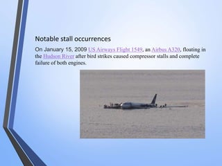Notable stall occurrences 
On January 15, 2009 US Airways Flight 1549, an Airbus A320, floating in 
the Hudson River after bird strikes caused compressor stalls and complete 
failure of both engines. 
 