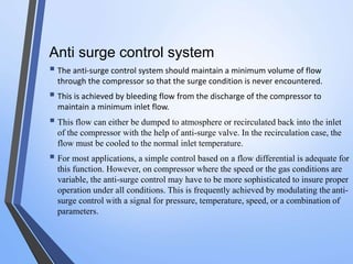 Anti surge control system 
 The anti-surge control system should maintain a minimum volume of flow 
through the compressor so that the surge condition is never encountered. 
 This is achieved by bleeding flow from the discharge of the compressor to 
maintain a minimum inlet flow. 
 
This flow can either be dumped to atmosphere or recirculated back into the inlet 
of the compressor with the help of anti-surge valve. In the recirculation case, the 
flow must be cooled to the normal inlet temperature. 
 
For most applications, a simple control based on a flow differential is adequate for 
this function. However, on compressor where the speed or the gas conditions are 
variable, the anti-surge control may have to be more sophisticated to insure proper 
operation under all conditions. This is frequently achieved by modulating the anti-surge 
control with a signal for pressure, temperature, speed, or a combination of 
parameters. 
 