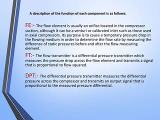 A description of the function of each component is as follows: 
FE:- The flow element is usually an orifice located in the compressor 
suction, although it can be a venturi or calibrated inlet such as those used 
in axial compressors. Its purpose is to cause a temporary pressure drop in 
the flowing medium in order to determine the flow rate by measuring the 
difference of static pressures before and after the flow-measuring 
element. 
FT:- The flow transmitter is a differential pressure transmitter which 
measures the pressure drop across the flow element and transmits a signal 
that is proportional to flow squared. 
DPT:- The differential pressure transmitter measures the differential 
pressure across the compressor and transmits an output signal that is 
proportional to the measured pressure differential. 
 
