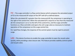 FIC :-The surge controller is a flow control device which compares the calculated output 
of FZ to the measured ΔP output of the DPT with ΔP as defined above. 
When the calculated ΔP is greater than the measured ΔP, the compressor is operating to 
the right of the control line. When the calculated ΔP is equal to or less than the measured 
ΔP, the compressor is on or to the left of the control line, and the surge controller 
functions as a flow controller and opens the anti-surge valve as necessary to maintain 
operation of the compressor on this surge control line. 
For rapid flow changes, the response of the control system must be rapid to prevent 
surge. 
LAG :-This device functions to enable the surge controller to open the recycle valve 
quickly, while providing a slow closure rate. This feature provides stability control system 
and recycle valve. 
 