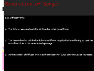 Generation of Surge: 
1.By DiffuserVanes: 
a. The diffuser vanes retards the airflow due to frictional force. 
b. The reason behind this is that it is very difficult to split the air uniformly so that the 
mass flow of air is the same in each passage. 
c. As the number of diffuser increases the tendency of surge occurrence also increases. 
 