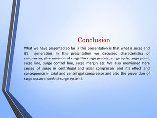 Conclusion 
What we have presented so far in this presentation is that what is surge and 
it’s generation. In this presentation we discussed characteristics of 
compressor, phenomenon of surge like surge process, surge cycle, surge point, 
surge line, surge control line, surge margin etc. We also mentioned here 
causes of surge in centrifugal and axial compressor and it’s effect and 
consequence in axial and centrifugal compressor and also the prevention of 
surge occurrence(Anti-surge system). 
 
