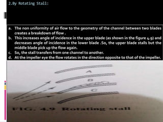 2.By Rotating Stall: 
a. The non uniformity of air flow to the geometry of the channel between two blades 
creates a breakdown of flow . 
b. This increases angle of incidence in the upper blade (as shown in the figure 4.9) and 
decreases angle of incidence in the lower blade .So, the upper blade stalls but the 
middle blade pick up the flow again. 
c. So, the stall transfers from one channel to another. 
d. At the impeller eye the flow rotates in the direction opposite to that of the impeller. 
 