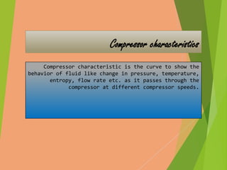 Compressor characteristics 
Compressor characteristic is the curve to show the 
behavior of fluid like change in pressure, temperature, 
entropy, flow rate etc. as it passes through the 
compressor at different compressor speeds. 
 
