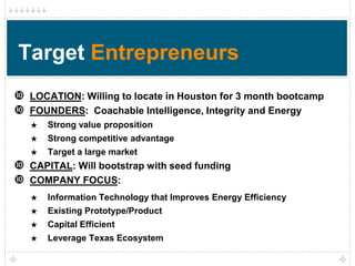 Target Entrepreneurs
 LOCATION: Willing to locate in Houston for 3 month bootcamp
 FOUNDERS: Coachable Intelligence, Integrity and Energy
   ★   Strong value proposition
   ★   Strong competitive advantage
   ★   Target a large market
 CAPITAL: Will bootstrap with seed funding
 COMPANY FOCUS:
   ★   Information Technology that Improves Energy Efficiency
   ★   Existing Prototype/Product
   ★   Capital Efficient
   ★   Leverage Texas Ecosystem
 