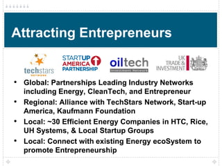 Attracting Entrepreneurs


• Global: Partnerships Leading Industry Networks
    including Energy, CleanTech, and Entrepreneur
•   Regional: Alliance with TechStars Network, Start-up
    America, Kaufmann Foundation
•   Local: ~30 Efficient Energy Companies in HTC, Rice,
    UH Systems, & Local Startup Groups
•   Local: Connect with existing Energy ecoSystem to
    promote Entrepreneurship
 