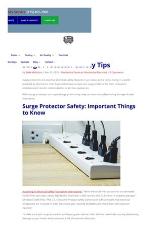 Surge Protector Safety Tips
by Blake Wiltshire | Mar 25, 2019 | Residential Services, Residential Electrical | 0 Comments
Surge protectors are essential electrical safety features in just about every home. Living in a world
powered by electronics, most households have at least one surge protector for their computers,
entertainment centers, mobile devices or kitchen appliances.
While surge protectors can supercharge productivity, they can also cause devastating damage if used
improperly.
Surge Protector Safety: Important Things
to Know
According to Electrical Safety Foundation International, “Home electrical fires account for an estimated
51,000 fires each year, nearly 500 deaths, more than 1,400 injuries and $1.3 billion in property damage.”
Of those 51,000 fires, “The U.S. Consumer Product Safety Commission (CPSC) reports that electrical
receptacles are involved in 5,300 fires every year, causing 40 deaths and more than 100 consumer
injuries.”
To make sure your surge protectors are keeping your devices safe, without potentially causing devastating
damage to your home, we’ve compiled a list of essential safety tips.
mergency Service (815) 455-7000
UEST ESTIMATE MAKE A PAYMENT FINANCING
Boiler 3 Cooling 3 Air Quality 3 Electrical
Memberships Specials Blog 3 Contact 3
 
