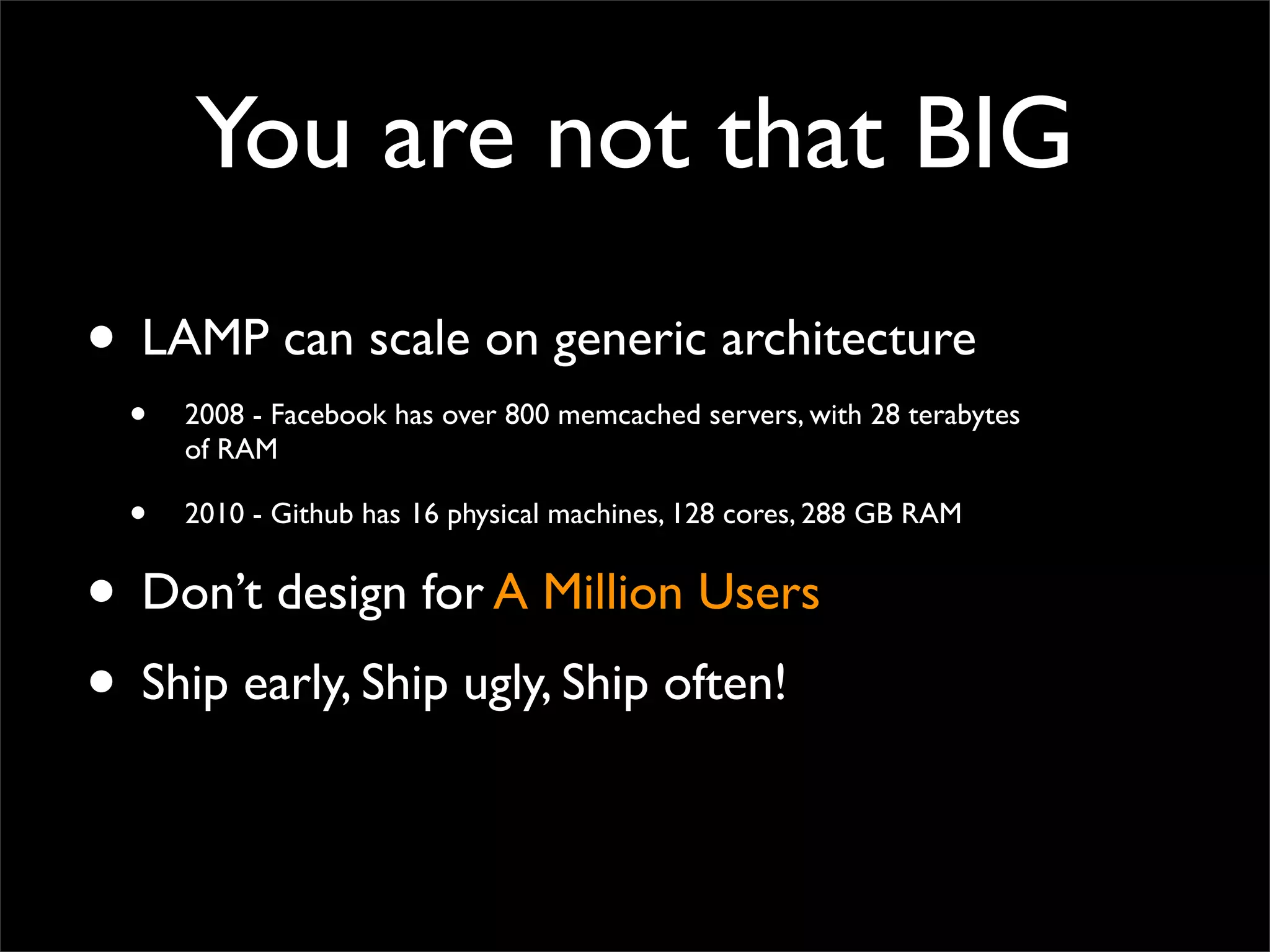 You are not that BIG
• LAMP can scale on generic architecture
• 2008 - Facebook has over 800 memcached servers, with 28 terabytes
of RAM
• 2010 - Github has 16 physical machines, 128 cores, 288 GB RAM
• Don’t design for A Million Users
• Ship early, Ship ugly, Ship often!
 