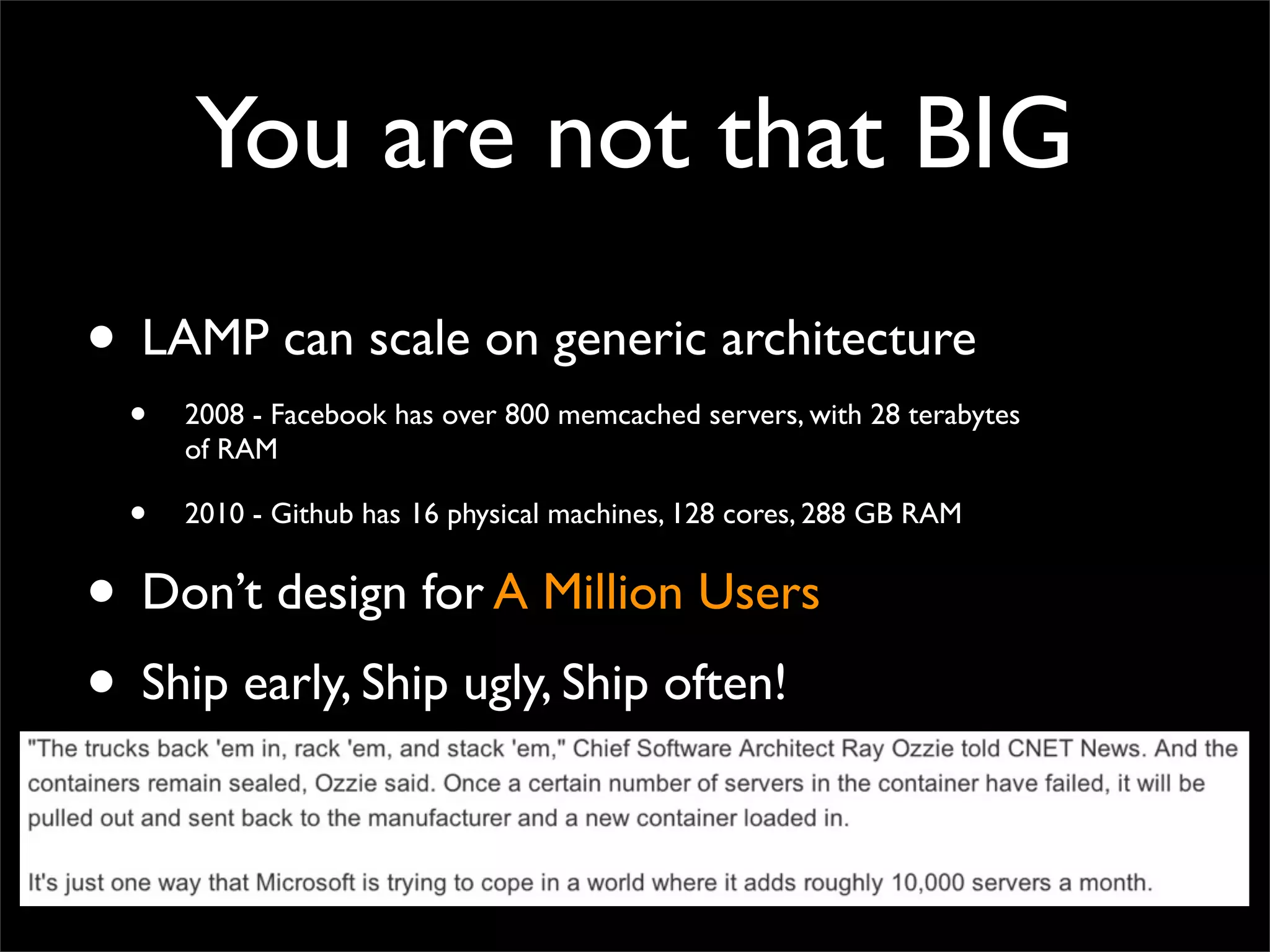 You are not that BIG
• LAMP can scale on generic architecture
• 2008 - Facebook has over 800 memcached servers, with 28 terabytes
of RAM
• 2010 - Github has 16 physical machines, 128 cores, 288 GB RAM
• Don’t design for A Million Users
• Ship early, Ship ugly, Ship often!
 