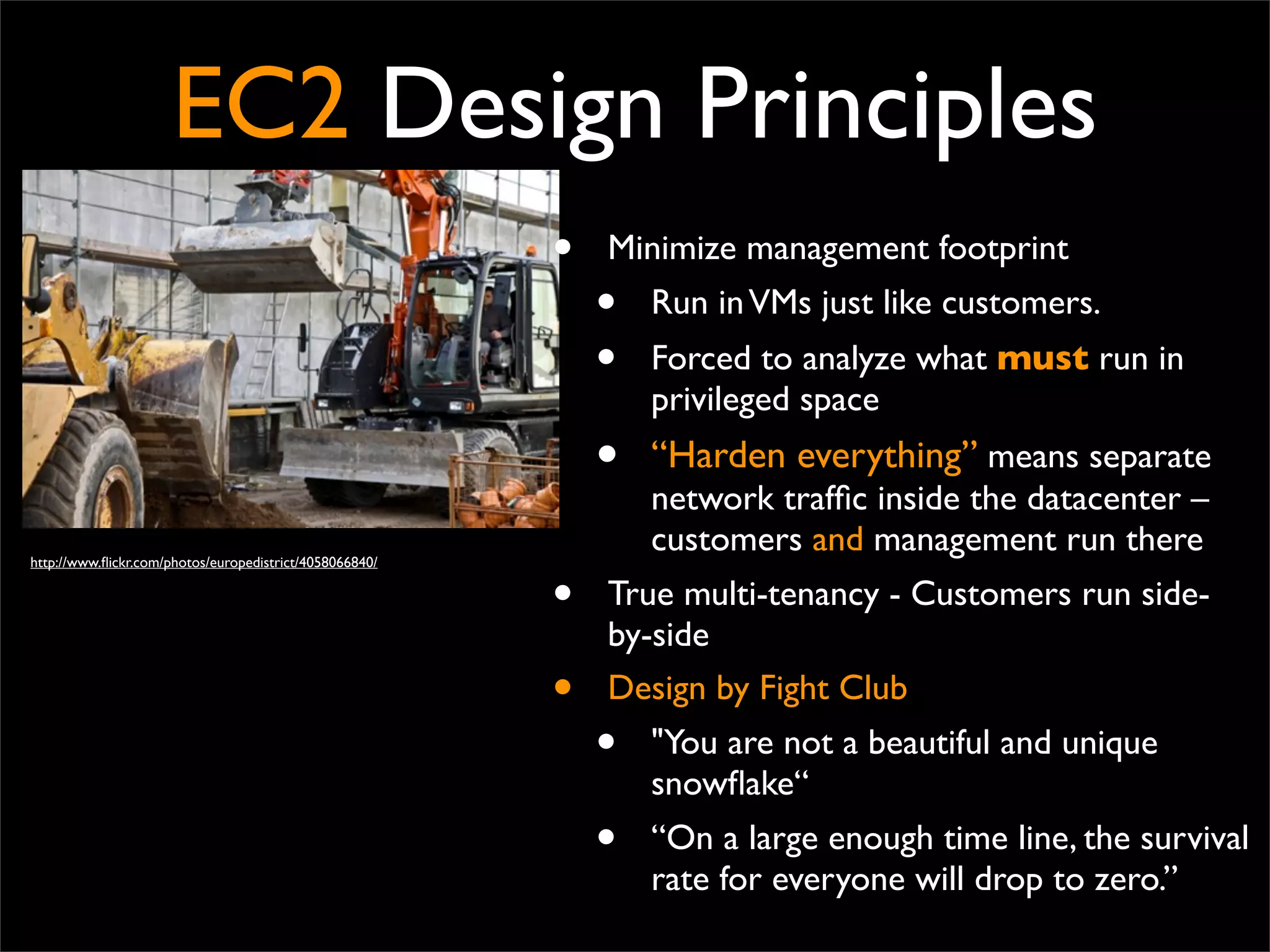 EC2 Design Principles
• Minimize management footprint
• Run inVMs just like customers.
• Forced to analyze what must run in
privileged space
• “Harden everything” means separate
network trafﬁc inside the datacenter –
customers and management run there
• True multi-tenancy - Customers run side-
by-side
• Design by Fight Club
• "You are not a beautiful and unique
snowﬂake“
• “On a large enough time line, the survival
rate for everyone will drop to zero.” 
http://www.ﬂickr.com/photos/europedistrict/4058066840/
 