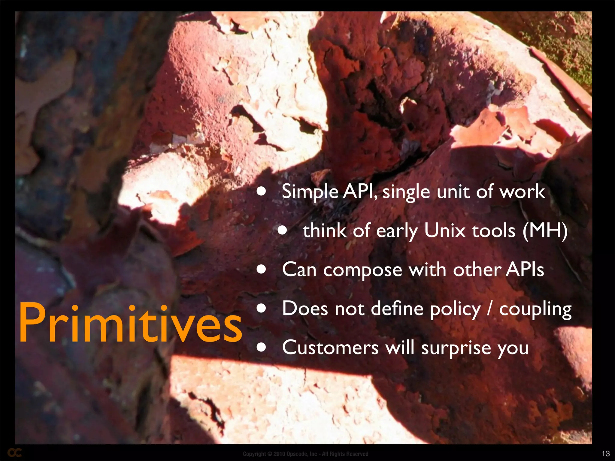 Copyright © 2010 Opscode, Inc - All Rights Reserved 13
• Simple API, single unit of work
• think of early Unix tools (MH)
• Can compose with other APIs
• Does not deﬁne policy / coupling
• Customers will surprise you
Primitives
 