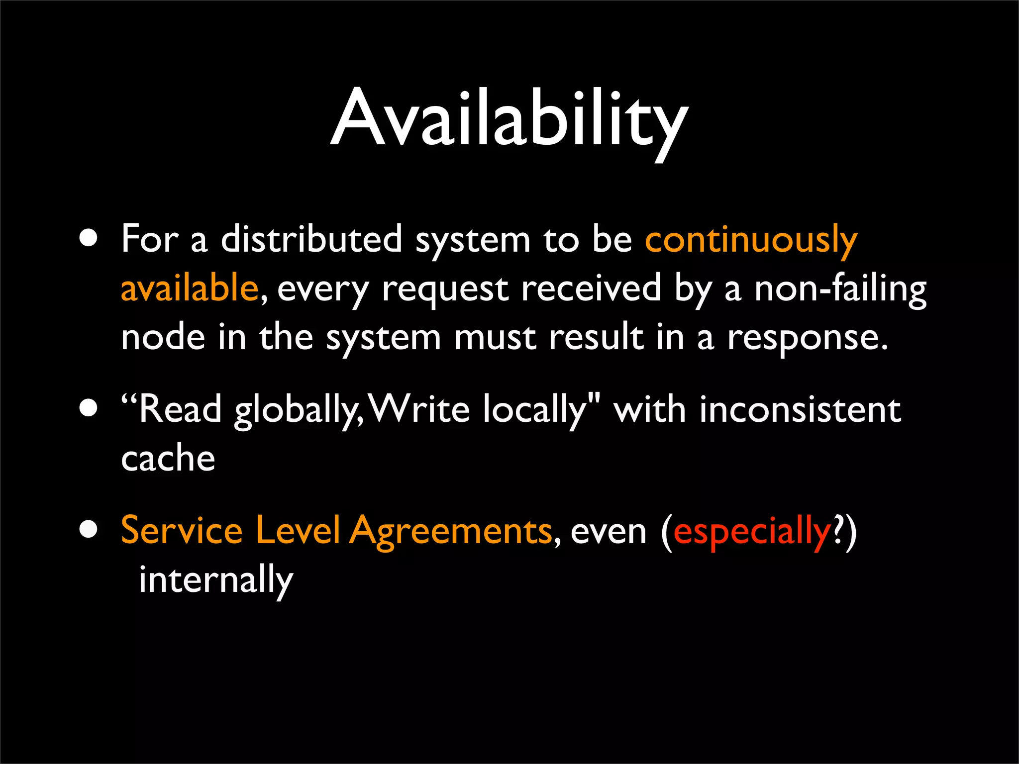 Availability
• For a distributed system to be continuously
available, every request received by a non-failing
node in the system must result in a response.
• “Read globally,Write locally" with inconsistent
cache
• Service Level Agreements, even (especially?)
internally
 