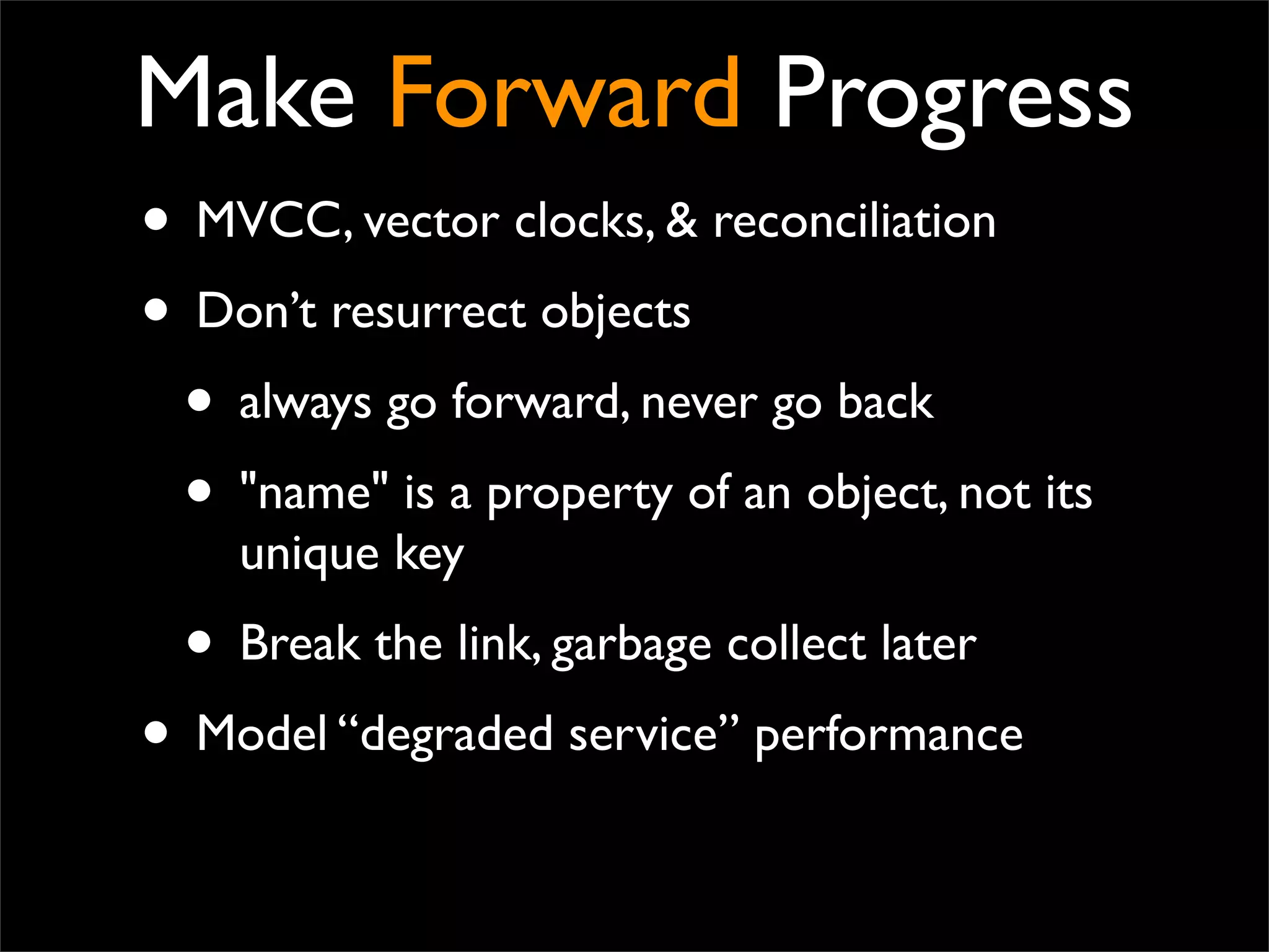 Make Forward Progress
• MVCC, vector clocks, & reconciliation
• Don’t resurrect objects
• always go forward, never go back
• "name" is a property of an object, not its
unique key
• Break the link, garbage collect later
• Model “degraded service” performance
 
