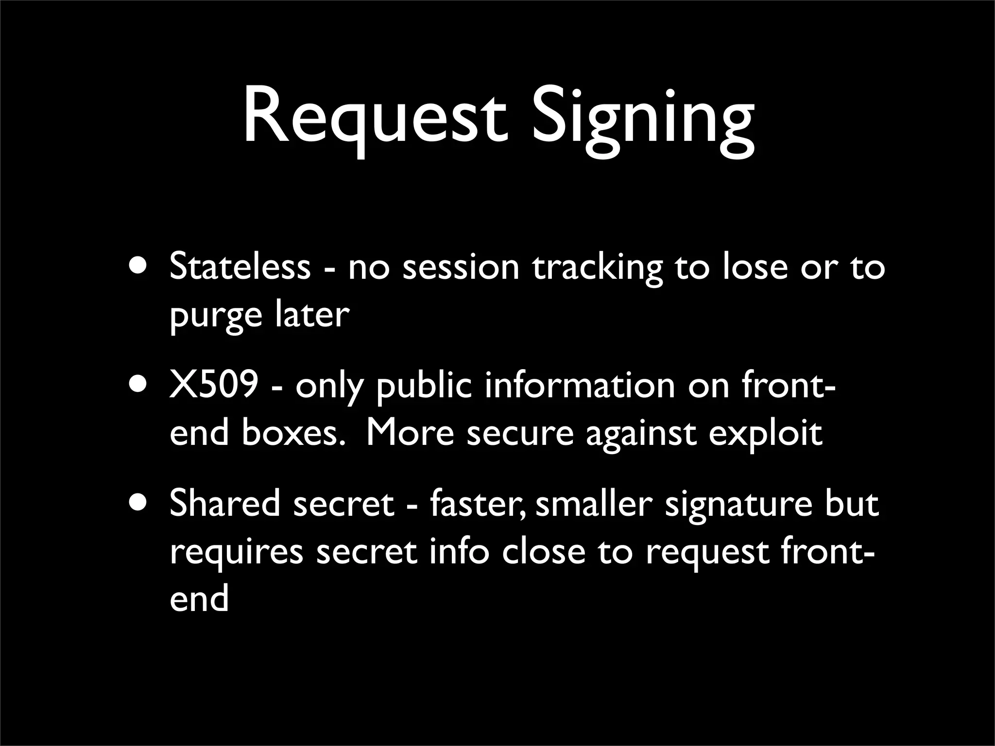 Request Signing
• Stateless - no session tracking to lose or to
purge later
• X509 - only public information on front-
end boxes. More secure against exploit
• Shared secret - faster, smaller signature but
requires secret info close to request front-
end
 