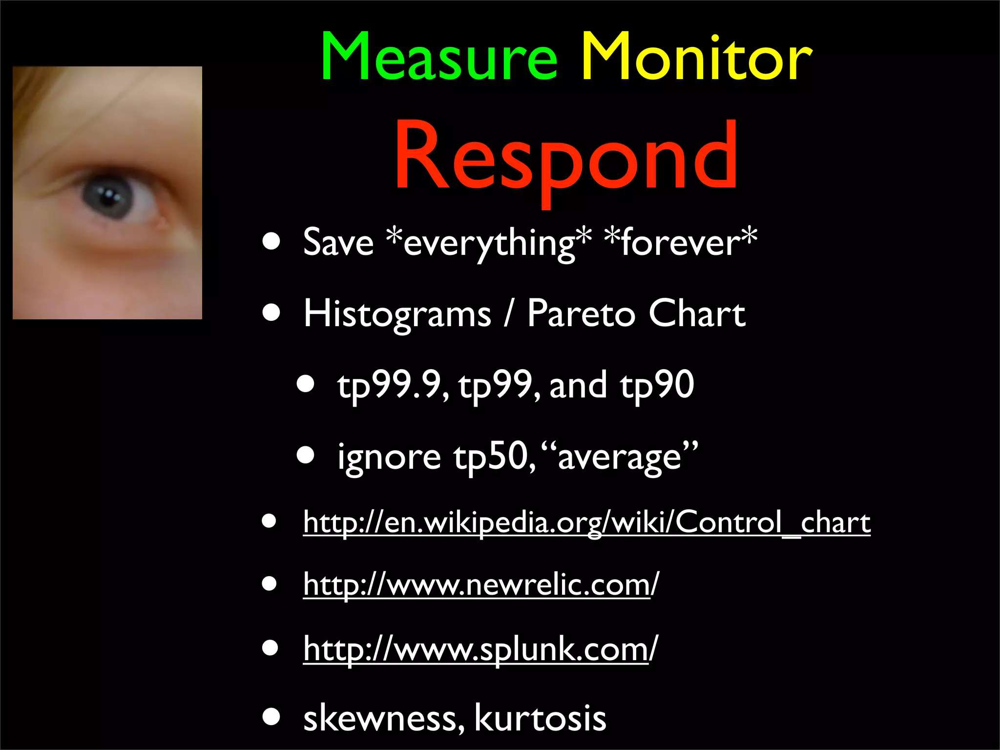 Measure Monitor
Respond
• Save *everything* *forever*
• Histograms / Pareto Chart
• tp99.9, tp99, and tp90
• ignore tp50,“average”
• http://en.wikipedia.org/wiki/Control_chart
• http://www.newrelic.com/
• http://www.splunk.com/
• skewness, kurtosis
 