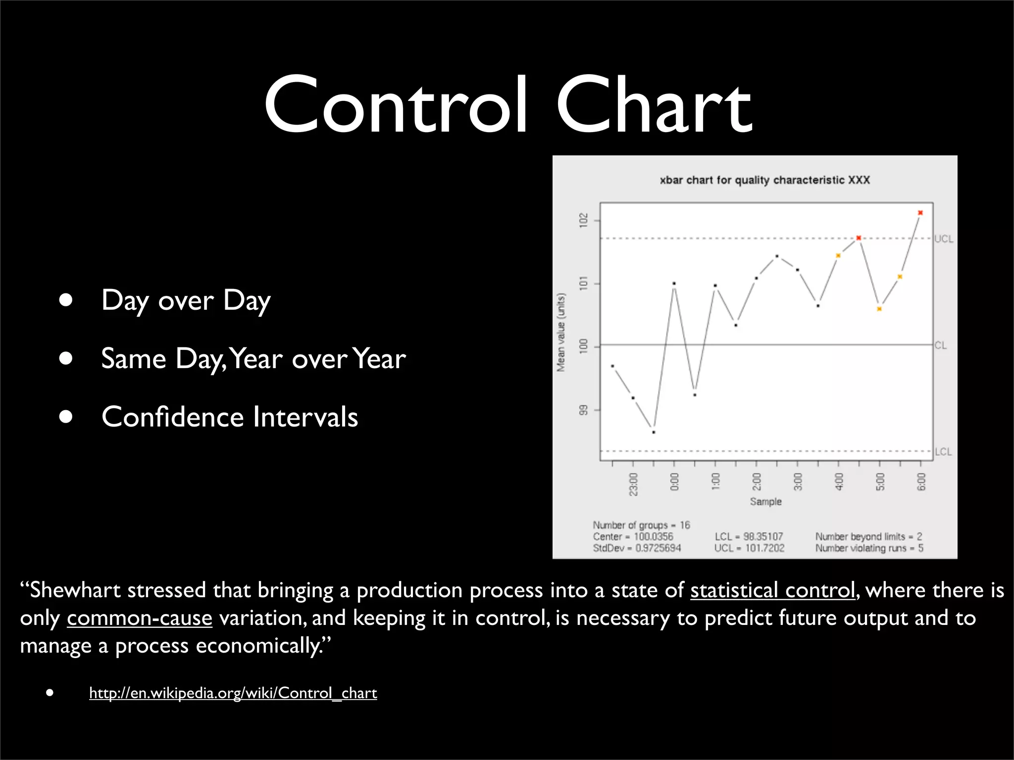 Control Chart
• Day over Day
• Same Day,Year overYear
• Conﬁdence Intervals
“Shewhart stressed that bringing a production process into a state of statistical control, where there is
only common-cause variation, and keeping it in control, is necessary to predict future output and to
manage a process economically.”
• http://en.wikipedia.org/wiki/Control_chart
 