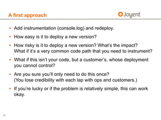 A first approach

     • Add instrumentation (console.log) and redeploy.
     • How easy is it to deploy a new version?
     • How risky is it to deploy a new version? What’s the impact?
       What if it’s a very common code path that you need to instrument?
     • What if this isn’t your code, but a customer’s, whose deployment
       you cannot control?
     • Are you sure you’ll only need to do this once?
       (You lose credibility with each lap with ops and customers.)
     • If you’re lucky or if the problem is relatively simple, this can work
       okay.



10
 