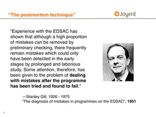 “The postmortem technique”


     “Experience with the EDSAC has
     shown that although a high proportion
     of mistakes can be removed by
     preliminary checking, there frequently
     remain mistakes which could only
     have been detected in the early
     stages by prolonged and laborious
     study. Some attention, therefore, has
     been given to the problem of dealing
     with mistakes after the programme
     has been tried and found to fail.”

          —Stanley Gill, 1926 - 1975
          “The diagnosis of mistakes in programmes on the EDSAC”, 1951

11
 