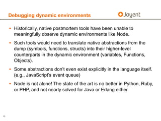 Debugging dynamic environments

     • Historically, native postmortem tools have been unable to
       meaningfully observe dynamic environments like Node.
     • Such tools would need to translate native abstractions from the
       dump (symbols, functions, structs) into their higher-level
       counterparts in the dynamic environment (variables, Functions,
       Objects).
     • Some abstractions don’t even exist explicitly in the language itself.
       (e.g., JavaScript’s event queue)
     • Node is not alone! The state of the art is no better in Python, Ruby,
       or PHP, and not nearly solved for Java or Erlang either.




13
 