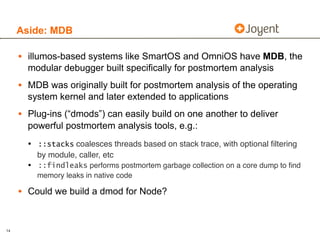 Aside: MDB

     • illumos-based systems like SmartOS and OmniOS have MDB, the
       modular debugger built specifically for postmortem analysis
     • MDB was originally built for postmortem analysis of the operating
       system kernel and later extended to applications
     • Plug-ins (“dmods”) can easily build on one another to deliver
       powerful postmortem analysis tools, e.g.:
       • ::stacks coalesces threads based on stack trace, with optional ﬁltering
         by module, caller, etc
       • ::findleaks performs postmortem garbage collection on a core dump to ﬁnd
         memory leaks in native code

     • Could we build a dmod for Node?


14
 