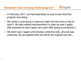 Remember that run-away Node program?

     • In February, 2011, we had essentially no way to see what this
       program was doing.
     • We saved a core dump in case we might one day have a way to
       read it. We also added instrumentation in case we saw it again.
       (We expected to see it again very soon after going to production.)
     • We didn’t see it again until October, while the mdb_v8 work was
       underway. So we applied what we had to the original core file...




16
 