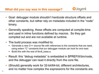 What did you say was in this sausage?

     • Goal: debugger module shouldn’t hardcode structure offsets and
       other constants, but rather rely on metadata included in the “node”
       binary.
     • Generally speaking, these offsets are computed at compile-time
       and used in inline functions defined by macros. So they get
       compiled out and are not available at runtime.
     • The build process was modified to:
       • Generate a new C++ source file with references to the constants that we need,
           using extern “C” constants that our debugger module can look for and read.
       •   Build this with the rest of libv8_base.a.

     • Result: this “debug metadata” is embedded in $PREFIX/bin/node,
       and the debugger can read it directly from the core file.
     • (Should) generally work for 32-bit/64-bit, different architectures,
       and no matter how complex the expressions for the constants are.
19
 