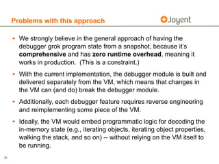 Problems with this approach

     • We strongly believe in the general approach of having the
       debugger grok program state from a snapshot, because it’s
       comprehensive and has zero runtime overhead, meaning it
       works in production. (This is a constraint.)
     • With the current implementation, the debugger module is built and
       delivered separately from the VM, which means that changes in
       the VM can (and do) break the debugger module.
     • Additionally, each debugger feature requires reverse engineering
       and reimplementing some piece of the VM.
     • Ideally, the VM would embed programmatic logic for decoding the
       in-memory state (e.g., iterating objects, iterating object properties,
       walking the stack, and so on) -- without relying on the VM itself to
       be running.
20
 