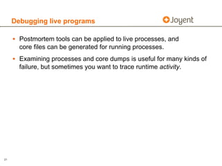 Debugging live programs

     • Postmortem tools can be applied to live processes, and
       core files can be generated for running processes.
     • Examining processes and core dumps is useful for many kinds of
       failure, but sometimes you want to trace runtime activity.




21
 