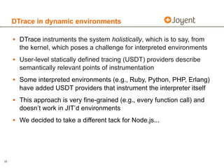 DTrace in dynamic environments

     • DTrace instruments the system holistically, which is to say, from
       the kernel, which poses a challenge for interpreted environments
     • User-level statically defined tracing (USDT) providers describe
       semantically relevant points of instrumentation
     • Some interpreted environments (e.g., Ruby, Python, PHP, Erlang)
       have added USDT providers that instrument the interpreter itself
     • This approach is very fine-grained (e.g., every function call) and
       doesn’t work in JIT’d environments
     • We decided to take a different tack for Node.js...



23
 