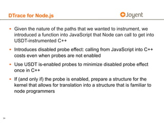 DTrace for Node.js

     • Given the nature of the paths that we wanted to instrument, we
       introduced a function into JavaScript that Node can call to get into
       USDT-instrumented C++
     • Introduces disabled probe effect: calling from JavaScript into C++
       costs even when probes are not enabled
     • Use USDT is-enabled probes to minimize disabled probe effect
       once in C++
     • If (and only if) the probe is enabled, prepare a structure for the
       kernel that allows for translation into a structure that is familiar to
       node programmers




24
 